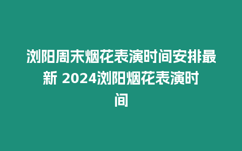 瀏陽周末煙花表演時間安排最新 2024瀏陽煙花表演時間