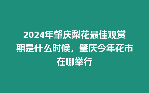 2024年肇慶梨花最佳觀賞期是什么時候，肇慶今年花市在哪舉行