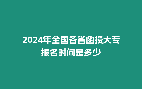 2024年全國各省函授大專報名時間是多少