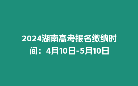 2024湖南高考報名繳納時間：4月10日-5月10日