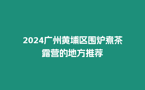 2024廣州黃埔區圍爐煮茶露營的地方推薦