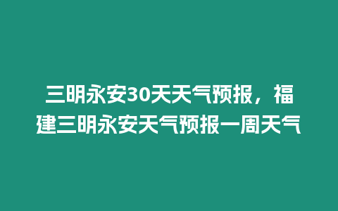 三明永安30天天氣預報，福建三明永安天氣預報一周天氣