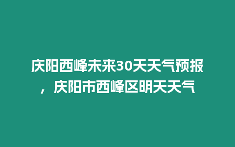 慶陽西峰未來30天天氣預報，慶陽市西峰區明天天氣