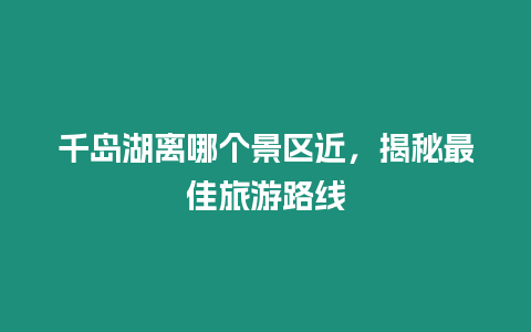 千島湖離哪個景區近，揭秘最佳旅游路線