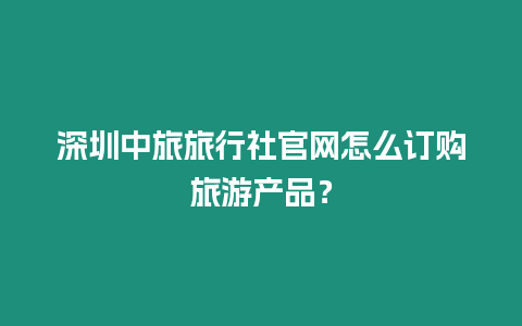 深圳中旅旅行社官網怎么訂購旅游產品？