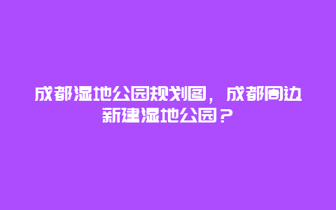 成都濕地公園規劃圖，成都周邊新建濕地公園？