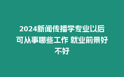 2024新聞傳播學專業(yè)以后可從事哪些工作 就業(yè)前景好不好