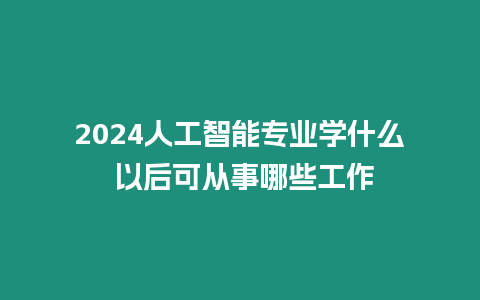 2024人工智能專業(yè)學什么 以后可從事哪些工作