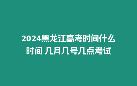 2024黑龍江高考時間什么時間 幾月幾號幾點考試