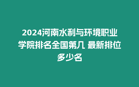 2024河南水利與環境職業學院排名全國第幾 最新排位多少名