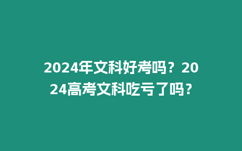 2024年文科好考嗎？2024高考文科吃虧了嗎？