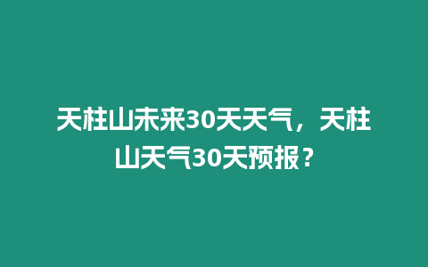 天柱山未來30天天氣，天柱山天氣30天預報？