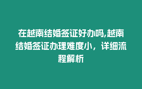 在越南結婚簽證好辦嗎,越南結婚簽證辦理難度小，詳細流程解析