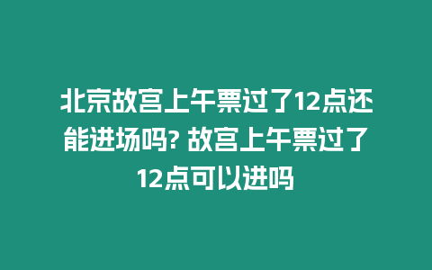 北京故宮上午票過了12點還能進場嗎? 故宮上午票過了12點可以進嗎