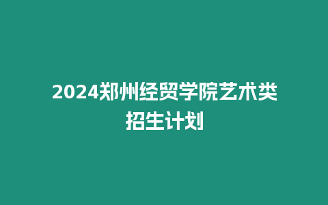 2024鄭州經貿學院藝術類招生計劃