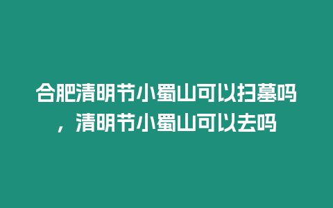 合肥清明節小蜀山可以掃墓嗎，清明節小蜀山可以去嗎