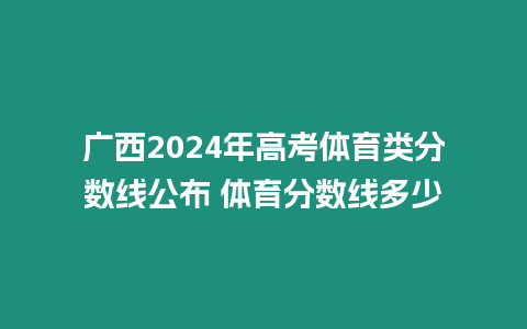 廣西2024年高考體育類分數線公布 體育分數線多少