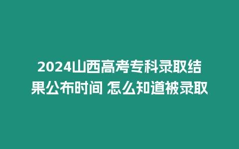 2024山西高考專科錄取結(jié)果公布時(shí)間 怎么知道被錄取