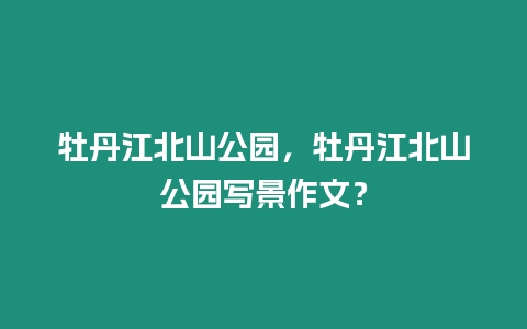 牡丹江北山公園，牡丹江北山公園寫景作文？