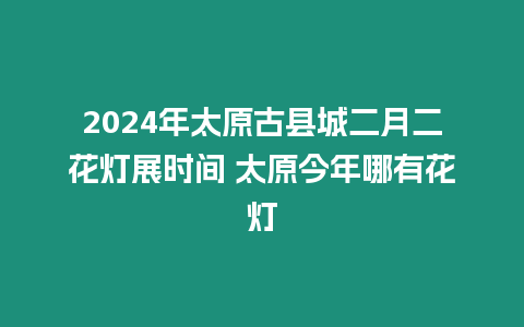 2024年太原古縣城二月二花燈展時間 太原今年哪有花燈