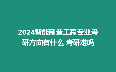 2024智能制造工程專業考研方向有什么 考研難嗎