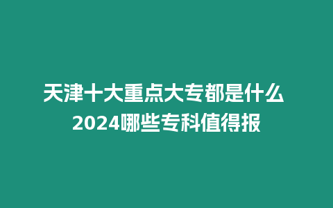 天津十大重點(diǎn)大專都是什么 2024哪些專科值得報(bào)