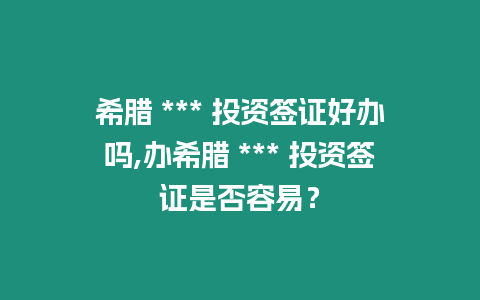 希臘 *** 投資簽證好辦嗎,辦希臘 *** 投資簽證是否容易？