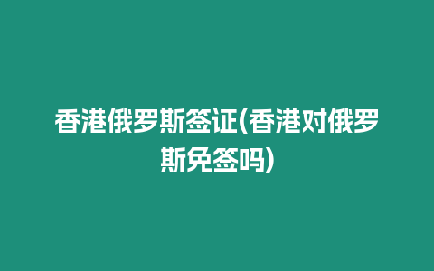 香港俄羅斯簽證(香港對俄羅斯免簽嗎)