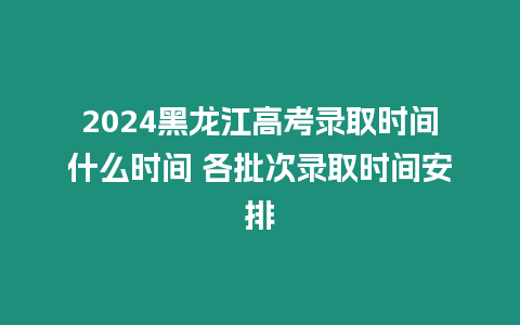 2024黑龍江高考錄取時間什么時間 各批次錄取時間安排