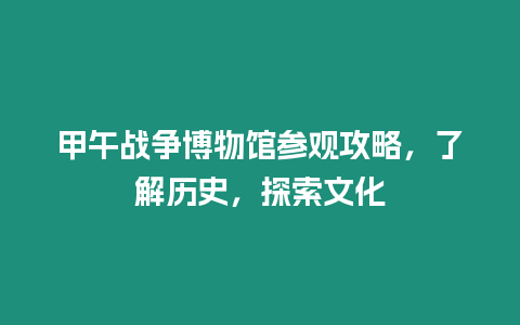 甲午戰爭博物館參觀攻略，了解歷史，探索文化