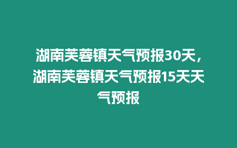 湖南芙蓉鎮(zhèn)天氣預(yù)報30天，湖南芙蓉鎮(zhèn)天氣預(yù)報15天天氣預(yù)報