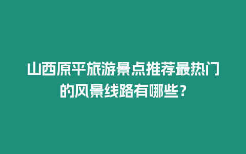 山西原平旅游景點推薦最熱門的風景線路有哪些？