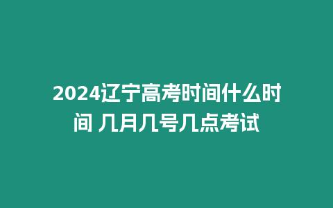 2024遼寧高考時間什么時間 幾月幾號幾點考試