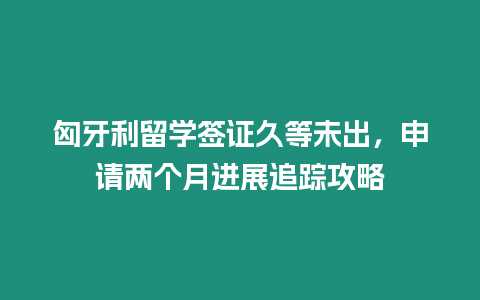 匈牙利留學簽證久等未出，申請兩個月進展追蹤攻略