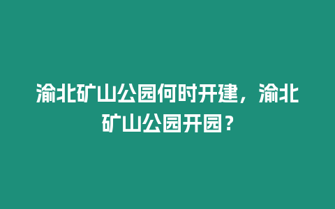 渝北礦山公園何時(shí)開建，渝北礦山公園開園？