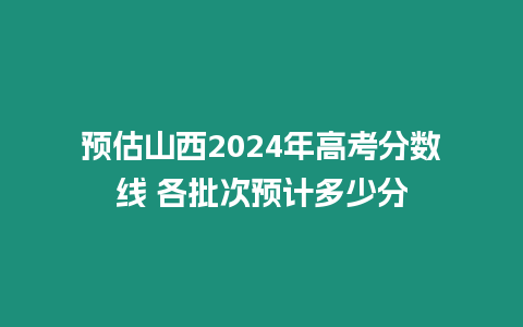 預(yù)估山西2024年高考分?jǐn)?shù)線 各批次預(yù)計(jì)多少分