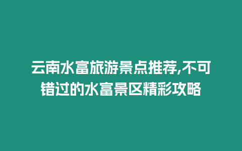 云南水富旅游景點推薦,不可錯過的水富景區精彩攻略