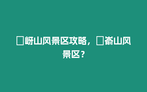 嵖岈山風景區攻略，崑崳山風景區？