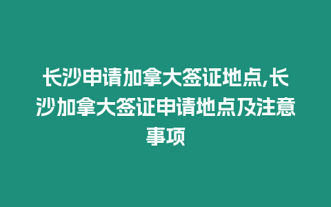 長沙申請加拿大簽證地點,長沙加拿大簽證申請地點及注意事項