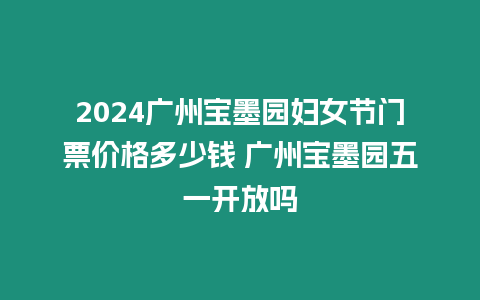 2024廣州寶墨園婦女節門票價格多少錢 廣州寶墨園五一開放嗎