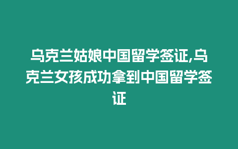 烏克蘭姑娘中國留學簽證,烏克蘭女孩成功拿到中國留學簽證