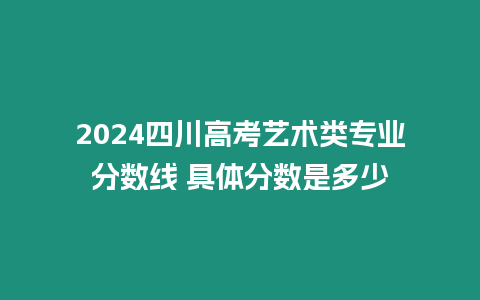 2024四川高考藝術類專業分數線 具體分數是多少