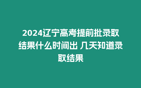 2024遼寧高考提前批錄取結果什么時間出 幾天知道錄取結果