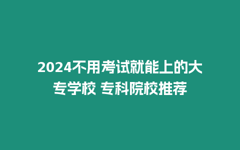 2024不用考試就能上的大專學(xué)校 專科院校推薦