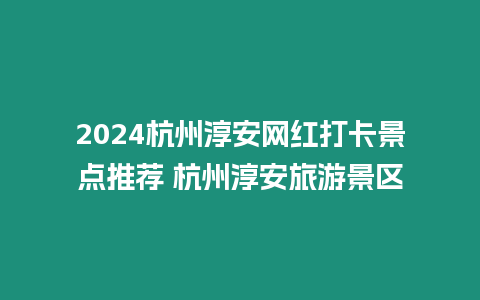 2024杭州淳安網紅打卡景點推薦 杭州淳安旅游景區