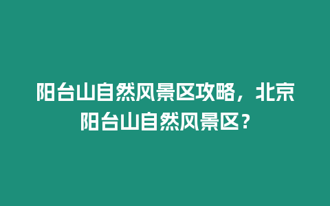 陽(yáng)臺(tái)山自然風(fēng)景區(qū)攻略，北京陽(yáng)臺(tái)山自然風(fēng)景區(qū)？