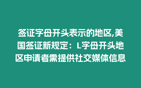 簽證字母開頭表示的地區,美國簽證新規定：L字母開頭地區申請者需提供社交媒體信息