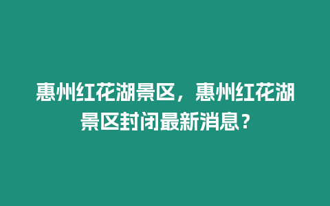 惠州紅花湖景區，惠州紅花湖景區封閉最新消息？