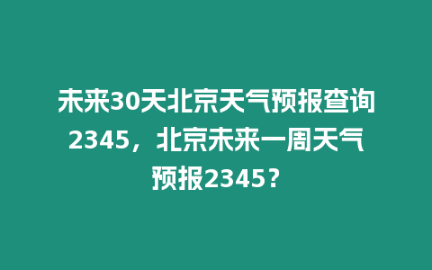 未來30天北京天氣預報查詢2345，北京未來一周天氣預報2345？