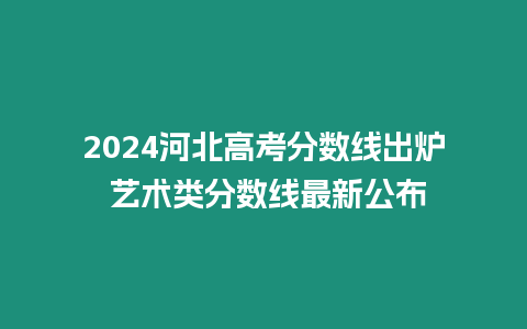 2024河北高考分數線出爐 藝術類分數線最新公布